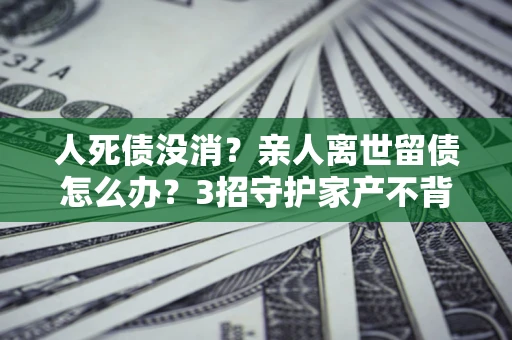 北京人死债没消？亲人离世留债怎么办？3招守护家产不背锅