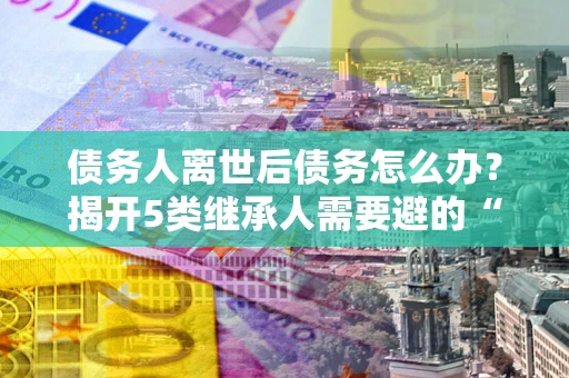 北京债务人离世后债务怎么办？揭开5类继承人需要避的“坑”